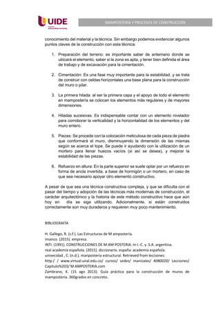 MAMPOSTERIA Y PROCESOS DE CONSTRUCCIÓN
conocimiento del material y la técnica. Sin embargo podemos evidenciar algunos
puntos claves de la construcción con esta técnica:
1. Preparación del terreno: es importante saber de antemano donde se
ubicará el elemento, saber si la zona es apta, y tener bien definida el área
de trabajo y de excavación para la cimentación.
2. Cimentación: Es una fase muy importante para la estabilidad, y se trata
de construir con celdas horizontales una base plana para la construcción
del muro o pilar.
3. La primera hilada: al ser la primera capa y el apoyo de todo el elemento
en mampostería se colocan los elementos más regulares y de mayores
dimensiones.
4. Hiladas sucesivas: Es indispensable contar con un elemento nivelador
para corroborar la verticalidad y la horizontalidad de los elementos y del
muro entero.
5. Piezas: Se procede con la colocación meticulosa de cada pieza de piedra
que conformará el muro, disminuyendo la dimensión de las mismas
según se acerca el tope. Se puede ir ayudando con la utilización de un
mortero para llenar huecos vacíos (si así se desea), y mejorar la
estabilidad de las piezas.
6. Refuerzo en altura: En la parte superior se suele optar por un refuerzo en
forma de ancla invertida, a base de hormigón o un mortero, en caso de
que sea necesario apoyar otro elemento constructivo.
A pesar de que sea una técnica constructiva compleja, y que se dificulta con el
pasar del tiempo y adopción de las técnicas más modernas de construcción, el
carácter arquitectónico y la historia de este método constructivo hace que aún
hoy en día se siga utilizando. Adicionalmente, si están construidos
correctamente son muy duraderos y requieren muy poco mantenimiento.
BIBLIOGRAFÍA
H. Gallego, R. (s.f.). Las Estructuras de M ampostería.
imanco. (2015). empresa.
INTI. (1991). CONSTRUCCIONES DE M AM POSTERIA. In I.-C. y. S.A. argentina.
real academia española. (2015). diccionario. españa: academia española.
univecidad , C. (n.d.). manposteria estructural. Retrieved from lecciones:
http:/ / www.virtual.unal.edu.co/ cursos/ sedes/ manizales/ 4080020/ Lecciones/
Capitulo%203/ M AMPOSTERIA.com
Zambrano, K. (15 ago 2013). Guía práctica para la construcción de muros de
mampostería. 360grados en concreto.
 
