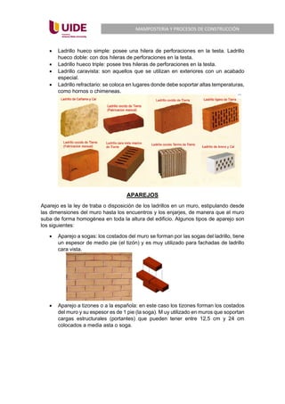 MAMPOSTERIA Y PROCESOS DE CONSTRUCCIÓN
• Ladrillo hueco simple: posee una hilera de perforaciones en la testa. Ladrillo
hueco doble: con dos hileras de perforaciones en la testa.
• Ladrillo hueco triple: posee tres hileras de perforaciones en la testa.
• Ladrillo caravista: son aquellos que se utilizan en exteriores con un acabado
especial.
• Ladrillo refractario: se coloca en lugares donde debe soportar altas temperaturas,
como hornos o chimeneas.
APAREJOS
Aparejo es la ley de traba o disposición de los ladrillos en un muro, estipulando desde
las dimensiones del muro hasta los encuentros y los enjarjes, de manera que el muro
suba de forma homogénea en toda la altura del edificio. Algunos tipos de aparejo son
los siguientes:
• Aparejo a sogas: los costados del muro se forman por las sogas del ladrillo, tiene
un espesor de medio pie (el tizón) y es muy utilizado para fachadas de ladrillo
cara vista.
• Aparejo a tizones o a la española: en este caso los tizones forman los costados
del muro y su espesor es de 1 pie (la soga). M uy utilizado en muros que soportan
cargas estructurales (portantes) que pueden tener entre 12,5 cm y 24 cm
colocados a media asta o soga.
 
