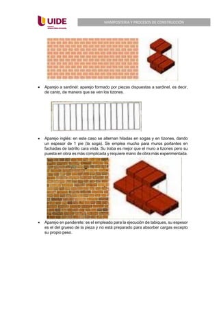 MAMPOSTERIA Y PROCESOS DE CONSTRUCCIÓN
• Aparejo a sardinel: aparejo formado por piezas dispuestas a sardinel, es decir,
de canto, de manera que se ven los tizones.
• Aparejo inglés: en este caso se alternan hiladas en sogas y en tizones, dando
un espesor de 1 pie (la soga). Se emplea mucho para muros portantes en
fachadas de ladrillo cara vista. Su traba es mejor que el muro a tizones pero su
puesta en obra es más complicada y requiere mano de obra más experimentada.
• Aparejo en panderete: es el empleado para la ejecución de tabiques, su espesor
es el del grueso de la pieza y no está preparado para absorber cargas excepto
su propio peso.
 