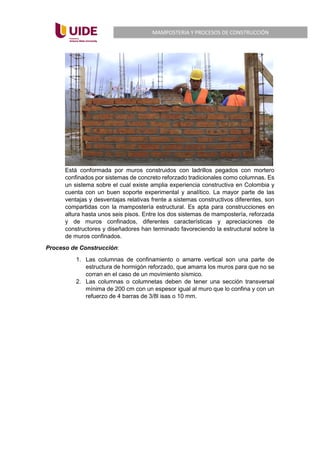 MAMPOSTERIA Y PROCESOS DE CONSTRUCCIÓN
Está conformada por muros construidos con ladrillos pegados con mortero
confinados por sistemas de concreto reforzado tradicionales como columnas. Es
un sistema sobre el cual existe amplia experiencia constructiva en Colombia y
cuenta con un buen soporte experimental y analítico. La mayor parte de las
ventajas y desventajas relativas frente a sistemas constructivos diferentes, son
compartidas con la mampostería estructural. Es apta para construcciones en
altura hasta unos seis pisos. Entre los dos sistemas de mampostería, reforzada
y de muros confinados, diferentes características y apreciaciones de
constructores y diseñadores han terminado favoreciendo la estructural sobre la
de muros confinados.
Proceso de Construcción:
1. Las columnas de confinamiento o amarre vertical son una parte de
estructura de hormigón reforzado, que amarra los muros para que no se
corran en el caso de un movimiento sísmico.
2. Las columnas o columnetas deben de tener una sección transversal
mínima de 200 cm con un espesor igual al muro que lo confina y con un
refuerzo de 4 barras de 3/8l isas o 10 mm.
 