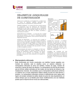 MAMPOSTERIA Y PROCESOS DE CONSTRUCCIÓN
• Mampostería reforzada
Está conformada por muros construidos con ladrillos huecos pegados con
mortero de cemento; esto la clasifica como un sistema artesanal. La
mampostería reforzada se arma con ladrillos, mortero de pega, mortero de
inyección y barras de acero de refuerzo. La mampostería se arma de tal manera
que se forman celdas verticales por las cuales van las barras de refuerzo y las
instalaciones menores. Se considera que la mampostería estructural conforma
un sistema con un buen aislamiento relativo desde el punto de vista térmico y
acústico. La mampostería reforzada conduce a edificaciones poco aptas para
lograr una amplia variedad de estilos desde el punto de vista arquitectónico, al
mismo tiempo que no es flexible para hacer modificaciones una vez habitada
puesto que la mayoría de los muros son estructurales.
 