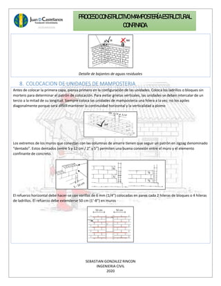 SEBASTIAN GONZALEZ RINCON
INGENIERIA CIVIL
2020
PROCESO CONSTRUCTIVOMAMPOSTERÍAESTRUCTURAL
CONFINADA
Detalle de bajantes de aguas residuales
8. COLOCACION DE UNIDADES DE MAMPOSTERIA
Antes de colocar la primera capa, piensa primero en la configuración de las unidades. Coloca los ladrillos o bloques sin
mortero para determinar el patrón de colocación. Para evitar grietas verticales, las unidades se deben intercalar de un
tercio a la mitad de su longitud. Siempre coloca las unidades de mampostería una hilera a la vez; no los apiles
diagonalmente porque será difícil mantener la continuidad horizontal y la verticalidad a plomo
Los extremos de los muros que conectan con las columnas de amarre tienen que seguir un patrón en zigzag denominado
“dentado”. Estos dentados (entre 5 y 12 cm / 2” y 5”) permiten una buena conexión entre el muro y el elemento
confinante de concreto.
El refuerzo horizontal debe hacer-se con varillas de 6 mm (1/4”) colocadas en pares cada 2 hileras de bloques o 4 hileras
de ladrillos. El refuerzo debe extenderse 50 cm (1’-8”) en muros
 