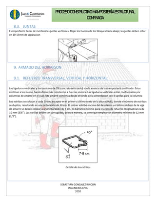 SEBASTIAN GONZALEZ RINCON
INGENIERIA CIVIL
2020
PROCESO CONSTRUCTIVOMAMPOSTERÍAESTRUCTURAL
CONFINADA
8.3. JUNTAS
Es importante llenar de mortero las juntas verticales. Dejar los huecos de los bloques hacia abajo; las juntas deben estar
en 10-15mm de separacion
9. ARMADO DEL HORMIGON
9.1. REFUERZO TRANSVERSAL, VERTICAL Y HORIZONTAL:
Las ligaduras verticales y horizontales de CR (concreto reforzado) son la esencia de la mampostería confinada. Éstas
confinan a los muros, haciéndolos más resistentes a fuerzas sísmica. Las ligaduras verticales están conformadas por
columnas de amarre en el cual este amarre comienza desde el fondo de la cimentación con 4 varillas para la columna
Los estribos se colocan a cada 20 cm, excepto en el primer y último sexto de la altura (H/6), donde el número de estribos
se duplica, resultando en una separación de 10 cm. El primer estribo encima del desplante y el último debajo de la viga
de amarre se deben colocar a una separación de 5 cm. El diámetro mínimo para el acero de refuerzo longitudinal es de
10 mm (3/8”). Las varillas deben ser corrugadas; de otra manera, se tiene que emplear un diámetro mínimo de 12 mm
(1/2”).
Detalle de los estribos
 