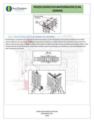 SEBASTIAN GONZALEZ RINCON
INGENIERIA CIVIL
2020
PROCESO CONSTRUCTIVOMAMPOSTERÍAESTRUCTURAL
CONFINADA
10.1. ENCOFRADO EN COLUMNAS DE AMARRE:
El encofrado y vaciado de las columnas de amarre se realiza una vez realizado los muros de la construccion se debe
colocar tablones con una mayor medida de la que tiene la columna, se debe reforzar con alambres o con tortones en
toda la columna para que no tenga perdidas de concreto. Se deben apuntalar estos encofrados que queden fijados. Para
el desencofrado de las columnas se debe hacer cuando la columna ya tenga una resistencia y una sostenibilidad para
que no desplace los muros
 