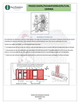SEBASTIAN GONZALEZ RINCON
INGENIERIA CIVIL
2020
PROCESO CONSTRUCTIVOMAMPOSTERÍAESTRUCTURAL
CONFINADA
12. BANDAS SISMICAS
Los refuerzos en ventanas y puertas están ligados a las vigas de cimentación y de amarre mediante columnas de amarre
o bandas de refuerzo verticales. Este método ofrece la posibilidad de crear más muros confinados de corte.
Existen tres reglas que deben ser balanceadas unas con otras:
*. La longitud total de los muros de corte en cada fachada debe ser por lo menos 50% de la longitud de toda la fachada
*. Únicamente los muros confinados con una relación de altura/altura de 1.5 pueden utilizarse como muros de corte;
esto es, si el muro mide 3m de alto, solo los muros confinados de 2m o mas de largo pueden ser considerados.
*. Cada muro de cortante tiene que ser confinado con columnas de amarre que contengan 4 varillas verticales
 