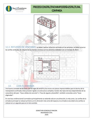 SEBASTIAN GONZALEZ RINCON
INGENIERIA CIVIL
2020
PROCESO CONSTRUCTIVOMAMPOSTERÍAESTRUCTURAL
CONFINADA
12.2. REFUERZO DE VENTANAS: se deben realizar refuerzos verticales en las ventanas, se deben amarrar
las varillas verticales de refuerzo en las bandas sísmicas con los extremos doblados con un traslape de 30cm
13. LOSA ALIVIANADA
Una buena conexión de las losas con las vigas de amarre y los muros son piezas imprescindibles para la técnica de la
mampostería confinada; éstas proveen rigidez a la estructura completa. Existen dos tipos de losas dependiendo de las
costumbres del país: “losas sólidas de concreto” o “losa de vigueta y bovedilla”, también conocidas como “losas
aligeradas”.
En una losa unidireccional la armadura principalmente se extiende solo en una dirección, la más corta. Las varillas de la
armadura principal se colocan primero y en la dirección más corta del espacio y la armadura secundaria las varillas se
colocan en un segundo paso en el otro sentido
 