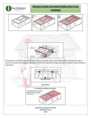 SEBASTIAN GONZALEZ RINCON
INGENIERIA CIVIL
2020
PROCESO CONSTRUCTIVOMAMPOSTERÍAESTRUCTURAL
CONFINADA
Para garantizar una buena conexión, los ganchos de la losa deben llegar hasta el lado extremo y dentro de la viga de
amarre. Las varillas secundarias ser colocadas en medio de la capa de hormigón que cubre los bloques huecos utilizando
separadores
Separadores
 