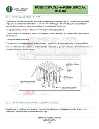 SEBASTIAN GONZALEZ RINCON
INGENIERIA CIVIL
2020
PROCESO CONSTRUCTIVOMAMPOSTERÍAESTRUCTURAL
CONFINADA
13.1. ENCOFRADO PARA LA LOZA:
El encofrado o cimbrado tiene que ser resistente y hecha con gran cuidado para que sea capaz de soportar grandes
cargas. Una losa de concreto reforzado de 18 cm. Pesa cerca de 450kg/m2. Las losas de vigueta y dovelada (losas
aligeradas) son un poco más ligeras, aunque bastante pesadas a pesar del nombre.
Las reglas de construcción del encofrado son similares para ambos tipos de losas
*. El suelo debe estar nivelado y los postes colocarse en esta superficie nivelada. No está permitido soportarlos con
ladrillos o rocas.
*. Los postes deben apuntalarse.
*. Los tablones horizontales deben ser de buena calidad y tener bordes rectos para garantizar su impermeabilidad.
*. La única diferencia entre el encorado para losas solidas o aligeradas es que en la última, los tablones horizontales son
necesarios únicamente bajo las vigetas
13.2. PREPARAR LA LOSA PARA EL HORMIGONADO:
Se debe mojar el encofrado antes de vaciar el hormigón. Se deben hacer pruebas de estanquidad de agua en las
tuberías para verificar que no se encuentre ninguna fuga
 