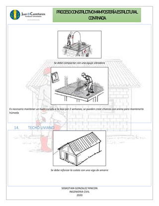SEBASTIAN GONZALEZ RINCON
INGENIERIA CIVIL
2020
PROCESO CONSTRUCTIVOMAMPOSTERÍAESTRUCTURAL
CONFINADA
Se debe compactar con una aguja vibradora
Es necesario mantener un buen curado a la losa por 2 semanas, se pueden crear charcos con arena para mantenerla
húmeda
14. TECHO LIVIANO
Se debe reforzar la culata con una viga de amarre
 