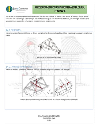 SEBASTIAN GONZALEZ RINCON
INGENIERIA CIVIL
2020
PROCESO CONSTRUCTIVOMAMPOSTERÍAESTRUCTURAL
CONFINADA
Los techos inclinados pueden clasificarse como “techos con gablete” ó “techo a dos aguas” y “techo a cuatro aguas”;
cada uno con sus ventajas y desventajas. Los techos a dos aguas son más fáciles de hacer, sin embargo, los de cuatro
aguas son más resistentes a huracanes si se construyen propiamente
14.1 CERCHAS:
no construir cerchas con tableros; se deben usar planchas de contrachapado y utilizar espacios grandes para emplearlos
clavos
Anclaje de la estructura del techo
14.2. ARRIOSTRAMIENTO:
Piezas de madera fijada muy bien a las cerchas, se deben asegurar fijamente con anclajes
Detalle de arrostramiento para techo liviano de casa en mampostería confinada
 