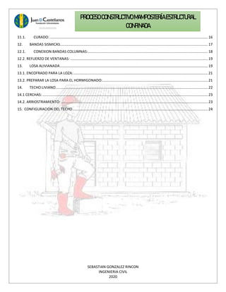 SEBASTIAN GONZALEZ RINCON
INGENIERIA CIVIL
2020
PROCESO CONSTRUCTIVOMAMPOSTERÍAESTRUCTURAL
CONFINADA
11.1. CURADO:......................................................................................................................................................... 16
12. BANDAS SISMICAS...............................................................................................................................................17
12.1. CONEXION BANDAS COLUMNAS:....................................................................................................................18
12.2. REFUERZO DE VENTANAS: .....................................................................................................................................19
13. LOSA ALIVIANADA...............................................................................................................................................19
13.1. ENCOFRADO PARA LA LOZA:..................................................................................................................................21
13.2. PREPARAR LA LOSA PARA EL HORMIGONADO:......................................................................................................21
14. TECHO LIVIANO...................................................................................................................................................22
14.1 CERCHAS: ................................................................................................................................................................ 23
14.2. ARRIOSTRAMIENTO: ..............................................................................................................................................23
15. CONFIGURACION DEL TECHO...................................................................................................................................24
 