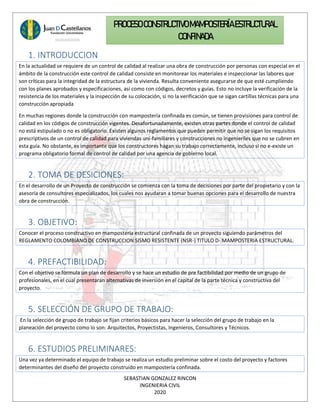 SEBASTIAN GONZALEZ RINCON
INGENIERIA CIVIL
2020
PROCESO CONSTRUCTIVOMAMPOSTERÍAESTRUCTURAL
CONFINADA
1. INTRODUCCION
En la actualidad se requiere de un control de calidad al realizar una obra de construcción por personas con especial en el
ámbito de la construcción este control de calidad consiste en monitorear los materiales e inspeccionar las labores que
son críticas para la integridad de la estructura de la vivienda. Resulta conveniente asegurarse de que esté cumpliendo
con los planes aprobados y especificaciones, así como con códigos, decretos y guías. Esto no incluye la verificación de la
resistencia de los materiales y la inspección de su colocación, si no la verificación que se sigan cartillas técnicas para una
construcción apropiada
En muchas regiones donde la construcción con mampostería confinada es común, se tienen provisiones para control de
calidad en los códigos de construcción vigentes. Desafortunadamente, existen otras partes donde el control de calidad
no está estipulado o no es obligatorio. Existen algunos reglamentos que pueden permitir que no se sigan los requisitos
prescriptivos de un control de calidad para viviendas uní-familiares y construcciones no ingenieriles que no se cubren en
esta guía. No obstante, es importante que los constructores hagan su trabajo correctamente, incluso si no e-existe un
programa obligatorio formal de control de calidad por una agencia de gobierno local.
2. TOMA DE DESICIONES:
En el desarrollo de un Proyecto de construcción se comienza con la toma de decisiones por parte del propietario y con la
asesoría de consultores especializados, los cuales nos ayudaran a tomar buenas opciones para el desarrollo de nuestra
obra de construcción.
3. OBJETIVO:
Conocer el proceso constructivo en mampostería estructural confinada de un proyecto siguiendo parámetros del
REGLAMENTO COLOMBIANO DE CONSTRUCCION SISMO RESISTENTE (NSR-) TITULO D- MAMPOSTERIA ESTRUCTURAL.
4. PREFACTIBILIDAD:
Con el objetivo se formula un plan de desarrollo y se hace un estudio de pre factibilidad por medio de un grupo de
profesionales, en el cual presentaran alternativas de inversión en el capital de la parte técnica y constructiva del
proyecto.
5. SELECCIÓN DE GRUPO DE TRABAJO:
En la selección de grupo de trabajo se fijan criterios básicos para hacer la selección del grupo de trabajo en la
planeación del proyecto como lo son: Arquitectos, Proyectistas, Ingenieros, Consultores y Técnicos.
6. ESTUDIOS PRELIMINARES:
Una vez ya determinado el equipo de trabajo se realiza un estudio preliminar sobre el costo del proyecto y factores
determinantes del diseño del proyecto construido en mampostería confinada.
 
