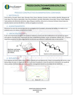 SEBASTIAN GONZALEZ RINCON
INGENIERIA CIVIL
2020
PROCESO CONSTRUCTIVOMAMPOSTERÍAESTRUCTURAL
CONFINADA
PROCESO CONSTRUCTIVO EN MAMPOSTERIA CONFINADA
1. MATERIALES:
Cinta métrica, Escuadra, Nivel, Lápiz, Plomada, Piola, Clavos, Machete, Zaranda, Llana metálica, Martillo, Manguera de
nivel, Mazo, Pico, Barras, Apisonador, Pala, Cono de Abram, Carretilla, Mezcladora, Amarrador, Pinzas, Cizalla, Segueta,
Tubos plásticos de diferentes diámetros, Agua, Bloques y ladrillos, Arena de rio, Cemento Portland, Grava limpia con
tamaño máximo nominal (18-20mm) , Varillas corrugadas sin corrosión
2. ALMACENAMIENTO:
Almacenar los sacos de cemento lejos del sol y protegidos de la humedad y almacenar las varillas y la madera en un
ambiente seco y no colocar el material en el suelo
3. UBICACIÓN SEGURA:
Es de suma importancia escoger el sitio donde se realizará la construcción de la edificación en el cual este sea seguro
ante agentes naturales como: movimiento de masa, estabilidad de taludes, causes, terraplenes, rellenos, etc…; Ya que es
importante preservar las vidas y seguridad de las personas que utilizaran la edificación ante un acto sísmico.
4. REPLANTEO:
En el replanteo del lote se debe colocar balizas o listones con una distancia de 1 metro a la excavación del terreno, estas
balizas deben de tener un ángulo de 90º en el cual estas no ayudaran a trazar los ejes de la cimentación, con ayuda de
clavos y piolas. El terreno debe tener unas medidas rectangulares donde las caras deben de ser simétricas.
 