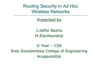 Routing Security in Ad Hoc
         Wireless Networks
            Presented by

            J.Jaffer Basha
            M.Elanthendral

           II Year – CSE
Sree Sowdambika College of Engineering
           Aruppukottai
 