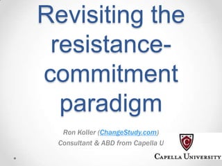 Revisiting the
resistancecommitment
paradigm
Ron Koller (ChangeStudy.com)
Consultant & ABD from Capella U

 