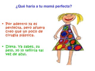 Por adentro ya es perfecta, pero afuera creo que un poco de cirugía plástica. Dieta. Ya sabes, su pelo, yo lo teñiría tal vez de azul .   ¿Qué haría a tu mamá perfecta? 