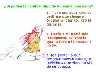 1. Tiene esa cosa rara de pedirme que siempre ordene mi cuarto. Eso le quitaría. 2. Haría a mi mamá más inteligente, así sabría que lo hizo mi hermana y no yo. 3. Me gustaría que desaparecieran esos ojos invisibles que tiene atrás de su cabeza.   ¿Si pudieras cambiar algo de tu mamá, que sería? 