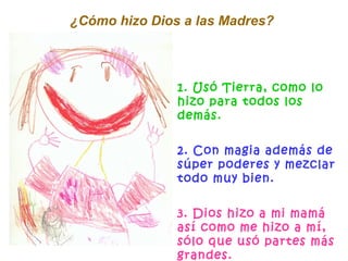 1. Usó Tierra, como lo hizo para todos los demás. 2. Con magia además de súper poderes y mezclar todo muy bien. 3. Dios hizo a mi mamá así como me hizo a mí, sólo que usó partes más grandes. ¿Cómo hizo Dios a las Madres?  