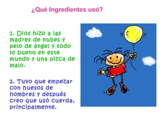1. Dios hizo a las madres de nubes y pelo de ángel y todo lo bueno en este mundo y una pizca de malo.   2. Tuvo que empezar con huesos de hombres y después creo que usó cuerda, principalmente. ¿Qué Ingredientes usó? 