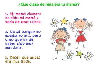 1. Mi mamá siempre ha sido mi mamá y nada de esas cosas.   2. No sé porque no estaba yo allí, pero creo que ha de haber sido muy mandona. 3. Dicen que antes era muy linda.   ¿Qué clase de niña era tu mamá? 