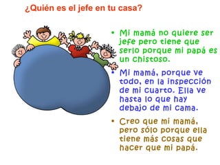 Mi mamá no quiere ser jefe pero tiene que serlo porque mi papá es un chistoso. Mi mamá, porque ve todo, en la inspección de mi cuarto. Ella ve hasta lo que hay debajo de mi cama. Creo que mi mamá, pero sólo porque ella tiene más cosas que hacer que mi papá. ¿Quién es el jefe en tu casa? 