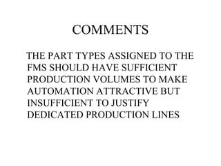 COMMENTS THE PART TYPES ASSIGNED TO THE FMS SHOULD HAVE SUFFICIENT PRODUCTION VOLUMES TO MAKE AUTOMATION ATTRACTIVE BUT INSUFFICIENT TO JUSTIFY DEDICATED PRODUCTION LINES 