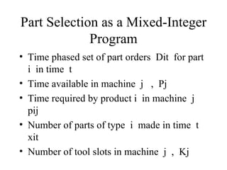 Part Selection as a Mixed-Integer Program Time phased set of part orders  Dit  for part  i  in time  t Time available in machine  j  ,  Pj Time required by product i  in machine  j  pij Number of parts of type  i  made in time  t  xit Number of tool slots in machine  j  ,  Kj 