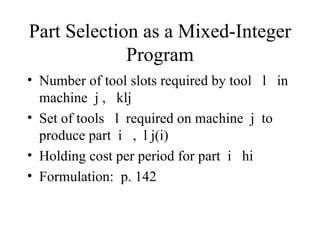 Part Selection as a Mixed-Integer Program Number of tool slots required by tool  l  in machine  j ,  klj Set of tools  l  required on machine  j  to produce part  i  ,  l j(i) Holding cost per period for part  i  hi Formulation:  p. 142 