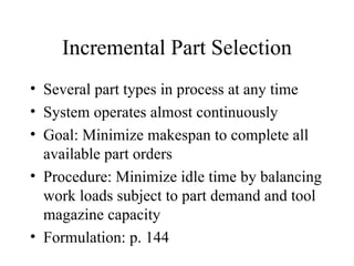Incremental Part Selection Several part types in process at any time System operates almost continuously Goal: Minimize makespan to complete all available part orders Procedure: Minimize idle time by balancing work loads subject to part demand and tool magazine capacity Formulation: p. 144 