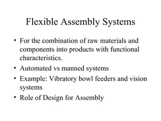 Flexible Assembly Systems For the combination of raw materials and components into products with functional characteristics. Automated vs manned systems Example: Vibratory bowl feeders and vision systems Role of Design for Assembly 