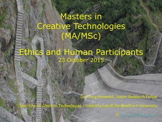 Masters in
Creative Technologies
(MA/MSc)
Ethics and Human Participants
23 October 2015
Dr Tracy Harwood, Senior Research Fellow
Institute of Creative Technologies / Usability Lab @ De Montfort University
E tharwood@dmu.ac.uk
 