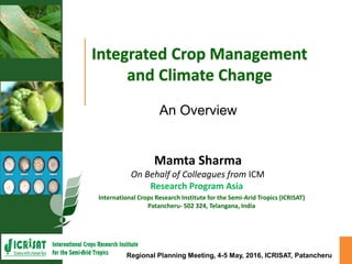 Integrated Crop Management
and Climate Change
International Crops Research Institute for the Semi-Arid Tropics (ICRISAT)
Patancheru- 502 324, Telangana, India
Mamta Sharma
On Behalf of Colleagues from ICM
Research Program Asia
Regional Planning Meeting, 4-5 May, 2016, ICRISAT, Patancheru
An Overview
 
