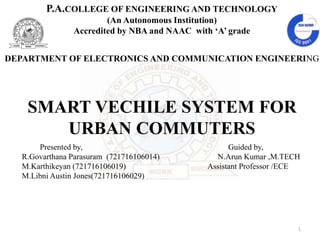 P.A.COLLEGE OF ENGINEERING AND TECHNOLOGY
(An Autonomous Institution)
Accredited by NBA and NAAC with ‘A’ grade
DEPARTMENT OF ELECTRONICS AND COMMUNICATION ENGINEERING
SMART VECHILE SYSTEM FOR
URBAN COMMUTERS
1
Presented by, Guided by,
R.Govarthana Parasuram (721716106014) N.Arun Kumar ,M.TECH
M.Karthikeyan (721716106019) Assistant Professor /ECE
M.Libni Austin Jones(721716106029)
 