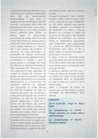 ausências decorrentes de licença para          por determinação superior e recesso
tratamento de saúde são computadas             escolar.
para      ﬁns     de     aposentadoria,        O artigo 64, parágrafo 1º da L.C. 444/85,
disponibilidade e para efeito do               considera efetivo exercício para todos
recebimento da remuneração. Não são,           os ﬁns o período em que o integrante
contudo, computadas para efeito de             do QM esteve afastado para exercer
percepção de adicionais e sexta-parte.         atividades inerentes ou correlatas às
O artigo 78 da Lei 10.261/68 considera         do Magistério em cargos e funções
efetivo exercício para TODOS os                previstos nas unidades e órgãos da
efeitos legais os afastamentos                 Secretaria da Educação e do Conselho
decorrentes de férias; casamento até           Estadual de Educação. Da mesma
8 dias; falecimento do cônjuge, pais e         forma, os afastamentos autorizados
irmãos até 8 dias; falecimento de avós,        pelo Governador para participação
netos, sogros, padrasto ou madrasta            em eventos da APEOESP devem ser
até 2 dias; licença do acidente no             computados para todos os ﬁns e
exercício de suas atribuições ou               efeitos legais nos termos do artigo 4º
acometido de doença proﬁssional;               do Decreto nº 52.322/69.
licença à funcionária gestante; licença        O artigo 77 da Lei 10.261/68 manda
compulsória ao servidor a qual se              que a apuração do tempo de serviço do
possa atribuir a condição de fonte             funcionário público seja feita em dias e
de infecção ou doença transmissível;           convertida em anos, considerados estes
faltas abonadas até o limite de 6 por          como de 365 dias.
ano; afastamento para participar de            É oportuno salientar, por ﬁm, que o
missão ou estudo do interesse do               tempo de serviço do docente servidor,
Estado no país ou no exterior; doação          nos termos do artigo 92 do Estatuto
de sangue; afastamento por processo            do Magistério, deve ser computado
administrativo se o funcionário for            em dias corridos para todos os fins e
declarado inocente ou apenado                  efeitos legais.
com repreensão ou multa; trânsito              Sobre a contagem de tempo de
em caso de mudança de sede de                  serviço deve ser consultado o verbete
exercício por prazo não excedente a            “REFORMA DA PREVIDÊNCIA” deste
8 dias; para participação em certames          Manual.
esportivos, no país ou no exterior,
                                               Legislação:
quando representar o Brasil ou o
Estado de São Paulo; para exercer              Lei nº 10.261/68 – artigo 76 - Regra
mandato eletivo federal, estadual ou           Geral
de prefeito municipal; para exercer
                                               Lei Complementar nº 437/85 –
mandato de vereador, desde que haja
                                               Tempo prestado em outras esferas
incompatibilidade de horários.
                                               administrativas
O artigo 91 do Estatuto do Magistério
considera efetivo exercício para todos         Lei Complementar nº 706/93 –
os ﬁns e efeitos legais as aulas que o         Docentes estáveis
docente deixar de ministrar em razão
de férias escolares, suspensão de aulas
                                          12   12
 