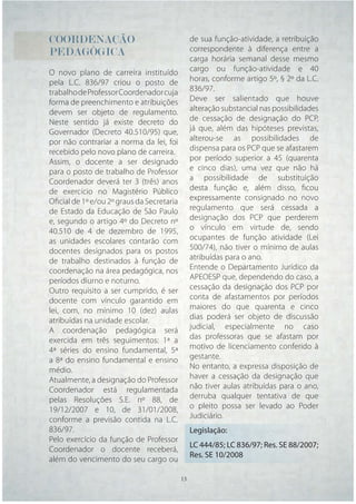 COORDENAÇÃO                                  de sua função-atividade, a retribuição
PEDAGÓGICA                                   correspondente à diferença entre a
                                             carga horária semanal desse mesmo
O novo plano de carreira instituído          cargo ou função-atividade e 40
pela L.C. 836/97 criou o posto de            horas, conforme artigo 5º, § 2º da L.C.
trabalho de Professor Coordenador cuja       836/97.
forma de preenchimento e atribuições         Deve ser salientado que houve
devem ser objeto de regulamento.             alteração substancial nas possibilidades
Neste sentido já existe decreto do           de cessação de designação do PCP,
Governador (Decreto 40.510/95) que,          já que, além das hipóteses previstas,
por não contrariar a norma da lei, foi       alterou-se as possibilidades de
recebido pelo novo plano de carreira.        dispensa para os PCP que se afastarem
Assim, o docente a ser designado             por período superior a 45 (quarenta
para o posto de trabalho de Professor        e cinco dias), uma vez que não há
Coordenador deverá ter 3 (três) anos         a possibilidade de substituição
de exercício no Magistério Público           desta função e, além disso, ﬁcou
Oﬁcial de 1º e/ou 2º graus da Secretaria     expressamente consignado no novo
de Estado da Educação de São Paulo           regulamento que será cessada a
e, segundo o artigo 4º do Decreto nº         designação dos PCP que perderem
40.510 de 4 de dezembro de 1995,             o vínculo em virtude de, sendo
as unidades escolares contarão com           ocupantes de função atividade (Lei
docentes designados para os postos           500/74), não tiver o mínimo de aulas
de trabalho destinados à função de           atribuídas para o ano.
coordenação na área pedagógica, nos          Entende o Departamento Jurídico da
períodos diurno e noturno.                   APEOESP que, dependendo do caso, a
Outro requisito a ser cumprido, é ser        cessação da designação dos PCP por
docente com vínculo garantido em             conta de afastamentos por períodos
lei, com, no mínimo 10 (dez) aulas           maiores do que quarenta e cinco
atribuídas na unidade escolar.               dias poderá ser objeto de discussão
A coordenação pedagógica será                judicial, especialmente no caso
exercida em três seguimentos: 1ª a           das professoras que se afastam por
4ª séries do ensino fundamental, 5ª          motivo de licenciamento conferido à
a 8ª do ensino fundamental e ensino          gestante.
médio.                                       No entanto, a expressa disposição de
Atualmente, a designação do Professor        haver a cessação da designação que
Coordenador está regulamentada               não tiver aulas atribuídas para o ano,
pelas Resoluções S.E. nº 88, de              derruba qualquer tentativa de que
19/12/2007 e 10, de 31/01/2008,              o pleito possa ser levado ao Poder
conforme a previsão contida na L.C.          Judiciário.
836/97.                                      Legislação:
Pelo exercício da função de Professor
                                             LC 444/85; LC 836/97; Res. SE 88/2007;
Coordenador o docente receberá,
                                             Res. SE 10/2008
além do vencimento do seu cargo ou

                                     13 13
 