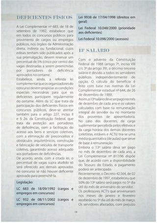 DEFICIENTES FÍSICOS                           Lei 9938 de 17/04/1998 (direitos em
                                              geral)
A Lei Complementar nº 683, de 18 de           Lei Federal 10.048/2000 (prioridade
setembro de 1992, estabelece que              aos deficientes)
em todos os concursos públicos para
provimento de cargos ou empregos              Lei Federal 10.098/2000 (acessos)
públicos, nos órgãos da Administração
direta, indireta ou fundacional, cujos
editais tenham sido publicados após a
                                              13º SALÁRIO
sua promulgação, devem reservar um
                                              Com o advento da Constituição
percentual de 5% (cinco por cento) das
                                              Federal de 1988 (artigo 7º, inciso VIII
vagas destinadas a serem preenchidas
                                              c/c 3º do artigo 39), o décimo terceiro
por portadores de deﬁciência
                                              salário é devido a todos os servidores
aprovados no certame.
                                              públicos independentemente de
Estabelece, ainda, a referida lei
                                              opção. O cálculo do benefício é
complementar que os organizadores do
                                              feito com base nas normas da Lei
concurso devem propiciar as condições
                                              Complementar estadual nº 644, de 26
especiais necessárias para que os
                                              de dezembro de 1989.
deﬁcientes participem regularmente
                                              Assim, o 13º salário deve ser pago no mês
do certame. Além da LC que trata da
                                              de dezembro de cada ano e os valores
participação dos deﬁcientes físicos em
                                              calculados com base na remuneração
concursos públicos, deve-se atentar
                                              integral do servidor ou no montante
também para o artigo 227, inciso II
                                              dos proventos de aposentadoria.
e § 2o. da Constituição Federal, que
                                              No caso dos docentes, da carga
trata da proteção aos portadores
                                              suplementar percebida pelos efetivos e
de deﬁciências, com a facilitação do
                                              da carga horária dos demais docentes
acesso aos bens e serviços coletivos,
                                              (celetistas, estáveis e ACTs) tira-se uma
com a eliminação de preconceitos e
                                              média quantitativa (de aulas) que serve
obstáculos arquitetônicos, construção
                                              de base à remuneração.
e fabricação de veículos de transporte
                                              Embora o 13º salário deva ser pago
coletivo, garantindo acesso adequado
                                              no mês de dezembro de cada ano, a
aos portadores de deﬁciências.
                                              Lei Complementar nº 817/96 dispõe
De acordo, ainda, com a citada lei, o
                                              que, de acordo com a disponibilidade
percentual de vagas supra aludido só
                                              do Tesouro do Estado, o pagamento
será oferecido aos demais aprovados
                                              poderá ser antecipado.
no concurso se não houver deﬁciente
                                              Recentemente, o Decreto 42.564, de 02
aprovado para preenchê-la.
                                              de dezembro de 1997, estabeleceu que
Legislação:                                   50% do 13º salário será pagos no 5º dia
LC 683 de 18/09/1992 (cargos e                útil do mês de aniversário do servidor.
empregos em concursos)                        Os professores ACT’s que aniversariam
                                              nos meses de janeiro e fevereiro
LC 932 de 08/11/2002 (cargos e                receberão no 5º dia útil do mês de março.
empregos em concursos)                        Os servidores afastados, com prejuízo
                                         14   14
 