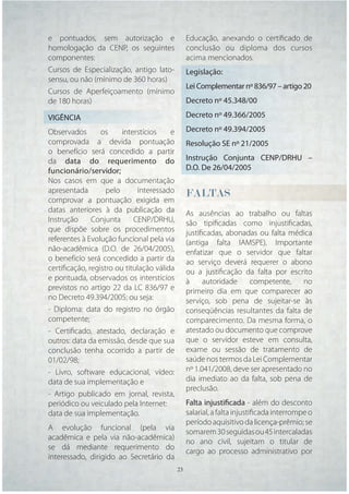 e pontuados, sem autorização e                Educação, anexando o certiﬁcado de
homologação da CENP, os seguintes             conclusão ou diploma dos cursos
componentes:                                  acima mencionados.
Cursos de Especialização, antigo lato-        Legislação:
sensu, ou não (mínimo de 360 horas)
                                              Lei Complementar nº 836/97 – artigo 20
Cursos de Aperfeiçoamento (mínimo
de 180 horas)                                 Decreto nº 45.348/00

VIGÊNCIA                                      Decreto nº 49.366/2005

Observados       os     interstícios    e     Decreto nº 49.394/2005
comprovada a devida pontuação                 Resolução SE nº 21/2005
o benefício será concedido a partir
da data do requerimento do                    Instrução Conjunta CENP/DRHU –
funcionário/servidor;                         D.O. De 26/04/2005
Nos casos em que a documentação
apresentada        pelo      interessado      FALTAS
comprovar a pontuação exigida em
datas anteriores à da publicação da           As ausências ao trabalho ou faltas
Instrução     Conjunta      CENP/DRHU,        são tipiﬁcadas como injustiﬁcadas,
que dispõe sobre os procedimentos             justiﬁcadas, abonadas ou falta médica
referentes à Evolução funcional pela via      (antiga falta IAMSPE). Importante
não-acadêmica (D.O. de 26/04/2005),           enfatizar que o servidor que faltar
o benefício será concedido a partir da        ao serviço deverá requerer o abono
certiﬁcação, registro ou titulação válida     ou a justiﬁcação da falta por escrito
e pontuada, observados os interstícios        à     autoridade   competente,      no
previstos no artigo 22 da LC 836/97 e         primeiro dia em que comparecer ao
no Decreto 49.394/2005; ou seja:              serviço, sob pena de sujeitar-se às
- Diploma: data do registro no órgão          conseqüências resultantes da falta de
competente;                                   comparecimento. Da mesma forma, o
- Certiﬁcado, atestado, declaração e          atestado ou documento que comprove
outros: data da emissão, desde que sua        que o servidor esteve em consulta,
conclusão tenha ocorrido a partir de          exame ou sessão de tratamento de
01/02/98;                                     saúde nos termos da Lei Complementar
- Livro, software educacional, vídeo:         nº 1.041/2008, deve ser apresentado no
data de sua implementação e                   dia imediato ao da falta, sob pena de
                                              preclusão.
- Artigo publicado em jornal, revista,
periódico ou veiculado pela Internet:         Falta injustificada - além do desconto
data de sua implementação.                    salarial, a falta injustiﬁcada interrompe o
                                              período aquisitivo da licença-prêmio; se
A evolução funcional (pela via
                                              somarem 30 seguidas ou 45 intercaladas
acadêmica e pela via não-acadêmica)
                                              no ano civil, sujeitam o titular de
se dá mediante requerimento do
                                              cargo ao processo administrativo por
interessado, dirigido ao Secretário da
                                      23 23
 