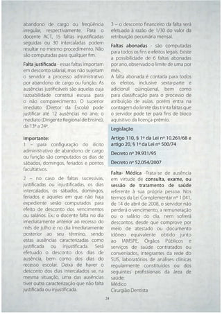 abandono de cargo ou freqüência                  3 – o desconto ﬁnanceiro da falta será
irregular, respectivamente. Para o               efetuado à razão de 1/30 do valor da
docente ACT, 15 faltas injustiﬁcadas             retribuição pecuniária mensal.
seguidas ou 30 intercaladas podem
                                                 Faltas abonadas - são computadas
resultar no mesmo procedimento. Não
                                                 para todos os ﬁns e efeitos legais. Existe
são computadas para qualquer ﬁm.
                                                 a possibilidade de 6 faltas abonadas
Falta justificada - essas faltas importam        por ano, observado o limite de uma por
em desconto salarial, mas não sujeitam           mês.
o servidor a processo administrativo             A falta abonada é contada para todos
por abandono de cargo ou função. As              os efeitos, inclusive sexta-parte e
ausências justiﬁcáveis são aquelas cuja          adicional qüinqüenal, bem como
razoabilidade constitui escusa para              para classiﬁcação para o processo de
o não comparecimento. O superior                 atribuição de aulas, porém entra na
imediato (Diretor da Escola) pode                contagem do limite das trinta faltas que
justiﬁcar até 12 ausências no ano; o             o servidor pode ter para ﬁns de bloco
mediato (Dirigente Regional de Ensino),          aquisitivo da licença-prêmio.
da 13ª a 24ª.
                                                 Legislação
Importante:                                      Artigo 110, § 1º da Lei nº 10.261/68 e
1 – para conﬁguração do ilícito                  artigo 20, § 1º da Lei nº 500/74
administrativo de abandono de cargo
                                                 Decreto nº 39.931/95
ou função são computados os dias de
sábados, domingos, feriados e pontos             Decreto nº 52.054/2007
facultativos.
                                                 Falta- Médica -Trata-se de ausência
2 – no caso de faltas sucessivas,                em virtude de consulta, exame, ou
justiﬁcadas ou injustiﬁcadas, os dias            sessão de tratamento de saúde
intercalados, os sábados, domingos,              referente à sua própria pessoa. Nos
feriados e aqueles em que não haja               termos da Lei Complementar nº 1.041,
expediente serão computados para                 de 14 de abril de 2008, o servidor não
efeito de desconto dos vencimentos               perderá o vencimento, a remuneração
ou salários. Ex.: o docente falta no dia         ou o salário do dia, nem sofrerá
imediatamente anterior ao recesso do             descontos, desde que comprove por
mês de julho e no dia imediatamente              meio de atestado ou documento
posterior ao seu término. sendo                  idôneo equivalente obtido junto
estas ausências caracterizadas como              ao IAMSPE, Órgãos Públicos e
justiﬁcada ou injustiﬁcada. Será                 serviços de saúde contratados ou
efetuado o desconto dos dias de                  conveniados, integrantes da rede do
ausência, bem como dos dias do                   SUS, laboratórios de análises clínicas
recesso escolar. Deixa de haver o                regularmente constituídos ou dos
desconto dos dias intercalados se, na            seguintes proﬁssionais da área de
mesma situação, uma das ausências                saúde:
tiver outra caracterização que não falta         Médico
justiﬁcada ou injustiﬁcada.                      Cirurgião Dentista
                                            24   24
 