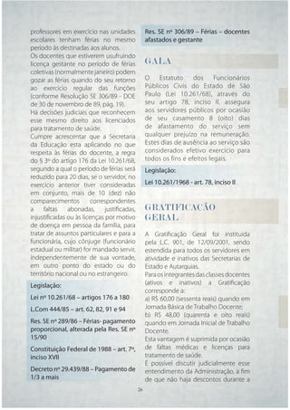 professores em exercício nas unidades           Res. SE nº 306/89 – Férias – docentes
escolares tenham férias no mesmo                afastados e gestante
período às destinadas aos alunos.
Os docentes que estiverem usufruindo
licença gestante no período de férias           GALA
                                                GALA
                                                 A
coletivas (normalmente janeiro) podem
gozar as férias quando do seu retorno           O    Estatuto     dos     Funcionários
ao exercício regular das funções                Públicos Civis do Estado de São
(conforme Resolução SE 306/89 - DOE             Paulo (Lei 10.261/68), através do
de 30 de novembro de 89, pág. 19).              seu artigo 78, inciso II, assegura
Há decisões judiciais que reconhecem            aos servidores públicos por ocasião
esse mesmo direito aos licenciados              de seu casamento 8 (oito) dias
para tratamento de saúde.                       de afastamento do serviço sem
Cumpre acrescentar que a Secretaria             qualquer prejuízo na remuneração.
da Educação esta aplicando no que               Estes dias de ausência ao serviço são
respeita às férias do docente, a regra          considerados efetivo exercício para
do § 3º do artigo 176 da Lei 10.261/68,         todos os fins e efeitos legais.
segundo a qual o período de férias será         Legislação:
reduzido para 20 dias, se o servidor, no
exercício anterior tiver consideradas           Lei 10.261/1968 - art. 78, inciso II
em conjunto, mais de 10 (dez) não
comparecimentos        correspondentes
a faltas abonadas, justiﬁcadas,                 GRATIFICAÇÃO
injustiﬁcadas ou às licenças por motivo         GERAL
de doença em pessoa da família, para
tratar de assuntos particulares e para a        A Gratiﬁcação Geral foi instituída
funcionária, cujo cônjuge (funcionário          pela L.C. 901, de 12/09/2001, sendo
estadual ou militar) for mandado servir,        estendida para todos os servidores em
independentemente de sua vontade,               atividade e inativos das Secretarias de
em outro ponto do estado ou do                  Estado e Autarquias.
território nacional ou no estrangeiro.          Para os integrantes das classes docentes
Legislação:                                     (ativos e inativos) a Gratiﬁcação
                                                corresponde a:
Lei nº 10.261/68 – artigos 176 a 180            a) R$ 60,00 (sessenta reais) quando em
L.Com 444/85 – art. 62, 82, 91 e 94             Jornada Básica de Trabalho Docente;
                                                b) R$ 48,00 (quarenta e oito reais)
Res. SE nº 289/86 – Férias- pagamento           quando em Jornada Inicial de Trabalho
proporcional, alterada pela Res. SE nº          Docente.
15/90                                           Esta vantagem é suprimida por ocasião
Constituição Federal de 1988 – art. 7º,         de faltas médicas e licenças para
inciso XVII                                     tratamento de saúde.
                                                É possível discutir judicialmente esse
Decreto nº 29.439/88 – Pagamento de             entendimento da Administração, a ﬁm
1/3 a mais                                      de que não haja descontos durante a
                                           26   26
 