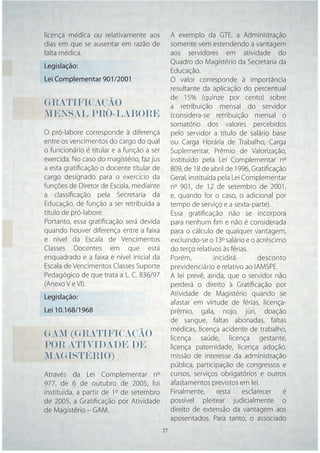 licença médica ou relativamente aos          A exemplo da GTE, a Administração
dias em que se ausentar em razão de          somente vem estendendo a vantagem
falta médica.                                aos servidores em atividade do
                                             Quadro do Magistério da Secretaria da
Legislação:
                                             Educação.
Lei Complementar 901/2001                    O valor corresponde à importância
                                             resultante da aplicação do percentual
                                             de 15% (quinze por cento) sobre
GRATIFICAÇÃO                                 a retribuição mensal do servidor
MENSAL PRÓ-LABORE                            (considera-se retribuição mensal o
                                             somatório dos valores percebidos
O pró-labore corresponde à diferença         pelo servidor a título de salário base
entre os vencimentos do cargo do qual        ou Carga Horária de Trabalho, Carga
o funcionário é titular e a função a ser     Suplementar, Prêmio de Valorização,
exercida. No caso do magistério, faz jus     instituído pela Lei Complementar nº
a esta gratiﬁcação o docente titular de      809, de 18 de abril de 1996, Gratiﬁcação
cargo designado para o exercício da          Geral, instituída pela Lei Complementar
funções de Diretor de Escola, mediante       nº 901, de 12 de setembro de 2001,
a classiﬁcação pela Secretaria da            e, quando for o caso, o adicional por
Educação, de função a ser retribuída a       tempo de serviço e a sexta-parte).
título de pró-labore.                        Essa gratiﬁcação não se incorpora
Portanto, essa gratiﬁcação será devida       para nenhum ﬁm e não é considerada
quando houver diferença entre a faixa        para o cálculo de qualquer vantagem,
e nível da Escala de Vencimentos             excluindo-se o 13º salário e o acréscimo
Classes Docentes em que está                 do terço relativos às férias.
enquadrado e a faixa e nível inicial da      Porém,          incidirá        desconto
Escala de Vencimentos Classes Suporte        previdenciário e relativo ao IAMSPE.
Pedagógico de que trata a L. C. 836/97       A lei prevê, ainda, que o servidor não
(Anexo V e VI).                              perderá o direito à Gratiﬁcação por
Legislação:                                  Atividade de Magistério quando se
                                             afastar em virtude de férias, licença-
Lei 10.168/1968                              prêmio, gala, nojo, júri, doação
                                             de sangue, faltas abonadas, faltas
                                             médicas, licença acidente de trabalho,
GAM (GRATIFICAÇÃO                            licença saúde, licença gestante,
POR ATIVIDADE DE                             licença paternidade, licença adoção,
MAGISTÉRIO)                                  missão de interesse da administração
                                             pública, participação de congressos e
Através da Lei Complementar nº               cursos, serviços obrigatórios e outros
977, de 6 de outubro de 2005, foi            afastamentos previstos em lei.
instituída, a partir de 1º de setembro       Finalmente,      resta     esclarecer  é
de 2005, a Gratiﬁcação por Atividade         possível pleitear judicialmente o
de Magistério – GAM.                         direito de extensão da vantagem aos
                                             aposentados. Para tanto, o associado
                                     27 27
 