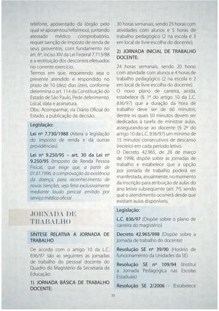 telefone, aposentado da (órgão pelo            30 horas semanais, sendo 25 horas com
qual se aposentou/reformou), juntando          atividades com alunos e 5 horas de
atestado médico comprobatório,                 trabalho pedagógico (2 na escola e 3
requer isenção de imposto de renda de          em local de livre escolha do docente);
seus proventos, com fundamento no
                                               2) JORNADA INICIAL DE TRABALHO
art. 6º, inciso XIV da Lei Federal 7.713/88
                                               DOCENTE:
e a restituição dos descontos efetuados
no corrente exercício.                         24 horas semanais, sendo 20 horas
Termos em que, requerendo seja o               com atividade com alunos e 4 horas de
presente atendido e respondido no              trabalho pedagógico (2 na escola e 2
prazo de 10 (dez) dias úteis, conforme         em local de livre escolha do docente).
determina o art. 114 da Constituição do        O novo plano de carreira, ainda,
Estado de São Paulo, Pede deferimento.         estabelece (§ 1º do artigo 10 da L.C.
Local, data e assinatura.                      836/97) que a duração da hora de
Obs.: Acompanhar, via Diário Oﬁcial do         trabalho deve ser de 60 minutos,
Estado, a publicação da decisão.               dentre os quais 50 minutos devem ser
                                               dedicados à tarefa de ministrar aulas,
Legislação:
                                               assegurando-se ao docente (§ 2º do
Lei nº 7.730/1988 (Altera a legislação         artigo 10 da L.C. 836/97) um mínimo de
do imposto de renda e dá outras                15 minutos consecutivos de descanso
providências).                                 (recreio) em cada período letivo.
                                               O Decreto 42.965, de 28 de março
Lei nº 9.250/95 – art. 30 da Lei nº
                                               de 1998, dispõe sobre as jornadas de
9.250/95 (Imposto de Renda Pessoa
                                               trabalho e estabelece que a opção
Física), que exige que, a partir de
                                               por jornada de trabalho poderá ser
01.01.1996, a comprovação da existência
                                               manifestada, anualmente, no momento
da doença, para reconhecimento de
                                               da inscrição para atribuição de aulas do
novas isenções, seja feita exclusivamente
                                               ano letivo subseqüente (art. 7º), sendo
mediante laudo pericial emitido por
                                               que o atendimento ocorrerá desde que
serviço médico oﬁcial
                                               existam aulas disponíveis.
                                               Legislação:
JORNADA
JORNADA DE
 O
                                               L.C. 836/97 (Dispõe sobre o plano de
TRABALHO
TRABALHO
 R                                             carreira do magistério)
SÍNTESE RELATIVA A JORNADA DE                  Decreto 42.965/998 (Dispõe sobre a
TRABALHO                                       jornada de trabalho do docente)
De acordo com o artigo 10 da L.C.              Resolução SE nº 39/90 (Horário de
836/97 são as seguintes as jornadas            funcionamento da Unidades da SE)
de trabalho do pessoal docente do
                                               Resolução SE nº 109/94 (Institui
Quadro do Magistério da Secretaria da
                                               a Jornada Pedagógica nas Escolas
Educação:
                                               Estaduais)
1) JORNADA BÁSICA DE TRABALHO
                                               Resolução SE 2/2006 - (Estabelece
DOCENTE:
                                       33 33
 