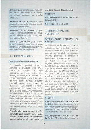 diretrizes para organização curricular          exercício na data da nomeação.
do ensino fundamental e médio,
                                                Legislação:
no período noturno, nas escolas
estaduais).                                     Lei Complementar nº 157 de 13 de
                                                julho de 1977
Resolução SE 7/2006 - (Dispõe sobre
a organização e o funcionamento da              Lei nº 10.261/68, artigo 55
Escola de Tempo Integral)
Resolução SE nº 18/2006 (Dispõe                 LIBERDADE
                                                LIBERDADE DE
                                                 I
sobre a complementação de carga
horária relativa às aulas ministradas
                                                CÁTEDRA
                                                CÁTEDRA
                                                 Á
pelo pessoal docente)
                                                SÍNTESE SOBRE          LIBERDADE       DE
Resolução SE nº 60/2006 (Dispõe sobre           CÁTEDRA
a distribuição no ensino básico dos dias
                                                A Constituição Federal (art. 206, II)
letivos nas Unidades Escolares com três
                                                estabelece que o ensino deve ser
turnos em seis dias semanais)
                                                ministrado com base, entre outros, no
                                                princípio da liberdade de aprender,
LAUDO MÉDICO                                    ensinar, pesquisar e divulgar o
                                                pensamento, a arte e o saber.
SÍNTESE SOBRE LAUDO MÉDICO                      A     legislação   infra-constitucional
                                                reguladora do assunto no âmbito do
O      servidor    público      estadual        Ensino Público Oﬁcial do Estado de
admitido a qualquer título (ACT,                São Paulo, elenca entre os direitos
celetista etc.), nomeado para cargo             do integrante do QM (art. 61, IV, da
público de provimento efetivo com               L.C. 444/85) o de ter liberdade de
atribuições idênticas às funções por            escolha e utilização de materiais,
ele desempenhadas, ﬁca dispensado               de procedimentos didáticos e
de novo exame médico, se contar                 de instrumentos de avaliação do
com pelo menos 5 anos no exercício              processo ensino-aprendizagem dentro
dessas funções, de acordo com norma             dos princípios psicopedagógicos,
constante na Lei Complementar nº 157,           objetivando alicerçar o respeito à
de 13 de julho de 1977. A jurisprudência        pessoa humana e a construção do bem
do Tribunal de Justiça do Estado de São         comum.
Paulo, no entanto, tem se orientado no
sentido de que a Administração pode             Legislação
exigir a apresentação de laudo médico           Constituição Federal - art. 206, II “Art.
por aqueles que tenham obtido licença           206. O ensino será ministrado com base
para tratamento de saúde no referido            nos seguintes princípios: II - liberdade de
período.                                        aprender, ensinar, pesquisar e divulgar
O titular de cargo estável, que for             o pensamento, a arte e o saber”
nomeado para exercer outro cargo
público, estará isento de apresentar            Lei Complementar 444/85 - art. 61,
laudo médico, desde que esteja em               IV “Artigo 61 - Além dos previstos em

                                           34   34
 