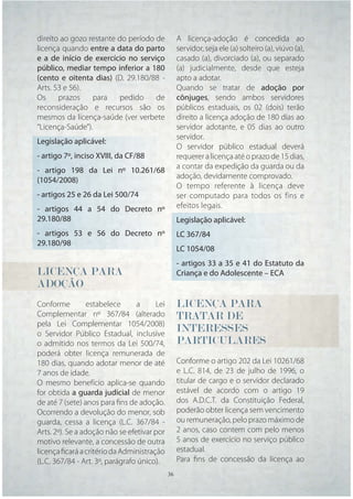 direito ao gozo restante do período de            A licença-adoção é concedida ao
licença quando entre a data do parto              servidor, seja ele (a) solteiro (a), viúvo (a),
e a de início de exercício no serviço             casado (a), divorciado (a), ou separado
público, mediar tempo inferior a 180              (a) judicialmente, desde que esteja
(cento e oitenta dias) (D. 29.180/88 -            apto a adotar.
Arts. 53 e 56).                                   Quando se tratar de adoção por
Os     prazos    para     pedido    de            cônjuges, sendo ambos servidores
reconsideração e recursos são os                  públicos estaduais, os 02 (dois) terão
mesmos da licença-saúde (ver verbete              direito a licença adoção de 180 dias ao
“Licença-Saúde”).                                 servidor adotante, e 05 dias ao outro
                                                  servidor.
Legislação aplicável:
                                                  O servidor público estadual deverá
- artigo 7º, inciso XVIII, da CF/88               requerer a licença até o prazo de 15 dias,
                                                  a contar da expedição da guarda ou da
- artigo 198 da Lei nº 10.261/68
                                                  adoção, devidamente comprovado.
(1054/2008)
                                                  O tempo referente à licença deve
- artigos 25 e 26 da Lei 500/74                   ser computado para todos os fins e
- artigos 44 a 54 do Decreto nº                   efeitos legais.
29.180/88                                         Legislação aplicável:
- artigos 53 e 56 do Decreto nº                   LC 367/84
29.180/98
                                                  LC 1054/08
                                                  - artigos 33 a 35 e 41 do Estatuto da
LICENÇA PARA                                      Criança e do Adolescente – ECA
ADOÇÃO
Conforme          estabelece     a     Lei        LICENÇA
                                                  LICENÇA PARA
                                                   I
Complementar nº 367/84 (alterado                  TRATAR DE
                                                  TRATAR
                                                   R
pela Lei Complementar 1054/2008)
o Servidor Público Estadual, inclusive
                                                  INTERESSES
                                                  INTERESSES
                                                   N
o admitido nos termos da Lei 500/74,              PARTICULARES
                                                  PARTICULARES
                                                   A
poderá obter licença remunerada de
180 dias, quando adotar menor de até              Conforme o artigo 202 da Lei 10261/68
7 anos de idade.                                  e L.C. 814, de 23 de julho de 1996, o
O mesmo benefício aplica-se quando                titular de cargo e o servidor declarado
for obtida a guarda judicial de menor             estável de acordo com o artigo 19
de até 7 (sete) anos para ﬁns de adoção.          dos A.D.C.T. da Constituição Federal,
Ocorrendo a devolução do menor, sob               poderão obter licença sem vencimento
guarda, cessa a licença (L.C. 367/84 -            ou remuneração, pelo prazo máximo de
Arts. 2º). Se a adoção não se efetivar por        2 anos, caso contem com pelo menos
motivo relevante, a concessão de outra            5 anos de exercício no serviço público
licença ﬁcará a critério da Administração         estadual.
(L.C. 367/84 - Art. 3º, parágrafo único).         Para ﬁns de concessão da licença ao
                                             36    36
 