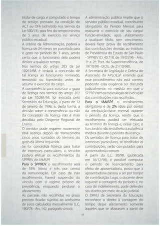 titular de cargo, é computado o tempo      A administração pública impõe que o
de serviço prestado na condição de         servidor público estadual, contribuinte
ACT ou OFA (admitido nos termos da         obrigatório da Pensão Mensal, para
Lei 500/74), para ﬁns do tempo mínimo      reassumir o exercício de seu cargo/
de 5 anos de exercício no serviço          função-atividade, após afastamento
público estadual.                          a qualquer título, sem vencimento,
A critério da Administração, poderá a      deverá fazer prova do recolhimento
licença de 24 meses ser parcelada para     das contribuições devidas ao Instituto
o gozo no período de 3 anos, sendo         de Previdência do Estado de São Paulo
certo que o funcionário dela poderá        - SPPREV (D. 40.718, de 19/03/96 - Arts.
desistir a qualquer tempo.                 1º e 2º; Port. da Superintendência, de
Nos termos do artigo 203 da Lei            19/10/98 - D.O.E. de 21/10/98).
10261/68, é vedada a concessão de          A Secretaria de Legislação e Defesa do
tal licença ao funcionário nomeado,        Associado da APEOESP entende que
removido ou transferido antes de           esse procedimento não está correto,
assumir o exercício do cargo.              podendo essa exigência ser discutida
A competência para autorizar o gozo        judicialmente, na medida em que o
de licença nos termos do artigo 202        SPPREV tem os meios legais de execução
da Lei 10.261/68, foi avocada pelo         das contribuições não recolhidas.
Secretário da Educação, a partir de 12     Para o IAMSPE o recolhimento
de janeiro de 1996, e, desta forma, a      obrigatório é de 2% (dois por cento)
decisão sobre a conveniência ou não        da retribuição-base mensal durante
da concessão da licença não é mais         o período da licença, sendo que o
decidida pelo Dirigente Regional de        recolhimento poderá ser efetuado
Ensino.                                    ao término da licença e, nesse caso, o
O servidor pode requerer novamente         funcionário não terá direito à assistência
essa licença depois de transcorridos       médica durante o período da licença.
cinco anos contados do término do          Os períodos de licença para tratar de
gozo da última requerida.                  interesses particulares, se recolhidas as
Se for concedida licença para tratar       contribuições, serão computados para
de interesses particulares, o servidor     aposentadoria comum.
poderá efetuar os recolhimentos do         A partir da E.C. 20/98, (publicada
SPPREV, do IAMSPE                          em 16/12/98), é possível computar
Para o SPPREV o recolhimento será          o período de licenciamento para
de 33% (trinta e três por cento)           efeito de aposentadoria, posto que a
da remuneração. Em caso de não             aposentadoria passou a ser por tempo
recolhimento, haverá suspensão do          de contribuição. Logo, o docente deve
vínculo com o regime próprio de            requerer a contagem do período e, no
previdência, enquando perdurar o           caso de indeferimento, pode defender
afastamento.                               seu direito por meio de ação judicial.
As parcelas não recolhidas no prazo        O DRHU da Secretaria da Educação
previsto ﬁcarão sujeitas ao acréscimo      reconhece o direito à contagem do
de juros calculados mensalmente (L.C.      tempo desse afastamento somente
180/78 - Art. 142, parágrafo único).       àqueles que se afastaram a partir de
                                   37 37
 
