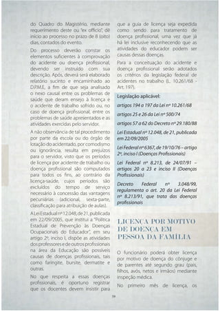 do Quadro do Magistério, mediante              que a guia de licença seja expedida
requerimento deste ou “ex oﬃcio”, dê           como sendo para tratamento de
início ao processo no prazo de 8 (oito)        doença proﬁssional, uma vez que já
dias, contados do evento.                      há lei inclusive reconhecendo que as
Do processo deverão constar os                 atividades do educador podem ser
elementos suﬁcientes à comprovação             causas dessas doenças.
do acidente ou doença proﬁssional,             Para a conceituação do acidente e
devendo ser instruído com sua                  doença proﬁssional serão adotados
descrição. Após, deverá será elaborado         os critérios da legislação federal de
relatório sucinto e encaminhado ao             acidentes no trabalho (L. 10.261/68 -
D.P.M.E, a ﬁm de que seja analisado            Art. 197).
o nexo causal entre os problemas de
                                               Legislação aplicável:
saúde que deram ensejo à licença e
o acidente de trabalho sofrido ou, no          artigos 194 a 197 da Lei nº 10.261/68
caso de doença proﬁssional, entre os
                                               artigos 25 e 26 da Lei nº 500/74
problemas de saúde apresentados e as
atividades exercidas pelo servidor.            artigos 57 a 62 do Decreto nº 29.180/88
A não observância de tal procedimento          Lei Estadual nº 12.048, de 21, publicada
por parte da escola ou do órgão de             em 22/09/2005
lotação do acidentado, por comodismo
                                               Lei Federal nº 6367, de 19/10/76 – artigo
ou ignorância, resulta em prejuízos
                                               2º, inciso I (Doenças Profissionais)
para o servidor, visto que os períodos
de licença por acidente de trabalho ou         Lei Federal nº 8.213, de 24/07/91 –
doença proﬁssional são computados              artigos 20 a 23 e inciso II (Doenças
para todos os ﬁns, ao contrário da             Profissionais)
licença-saúde, cujos períodos são
                                               Decreto     Federal  nº    3.048/99,
excluídos do tempo de serviço
                                               regulamenta o art. 20 da Lei Federal
necessário à concessão das vantagens
                                               nº 8.213/91, que trata das doenças
pecuniárias (adicional, sexta-parte,
                                               profissionais
classiﬁcação para atribuição de aulas).
A Lei Estadual nº 12.048, de 21, publicada
em 22/09/2005, que institui a “Política        LICENÇA POR MOTIVO
Estadual de Prevenção às Doenças
Ocupacionais do Educador”, em seu              DE DOENÇA EM
artigo 2º, inciso I, dispõe as atividades      PESSOA DA FAMÍLIA
dos professores e de outros proﬁssionais
na área da Educação são possíveis              O funcionário poderá obter licença
causas de doenças proﬁssionais, tais           por motivo de doença do cônjuge e
como faringite, bursite, dermatite e           de parentes até segundo grau (pais,
outras.                                        ﬁlhos, avós, netos e irmãos) mediante
No que respeita a essas doenças                inspeção médica.
proﬁssionais, é oportuno registrar
                                               No primeiro mês de licença, os
que os docentes devem insistir para
                                       39 39
 