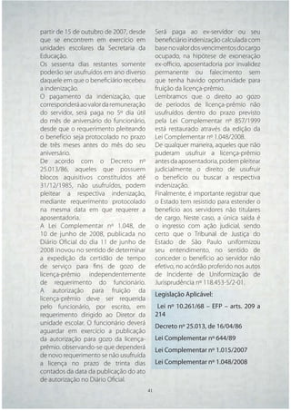 partir de 15 de outubro de 2007, desde     Será paga ao ex-servidor ou seu
que se encontrem em exercício em           beneﬁciário indenização calculada com
unidades escolares da Secretaria da        base no valor dos vencimentos do cargo
Educação.                                  ocupado, na hipótese de exoneração
Os sessenta dias restantes somente         ex-oﬃcio, aposentadoria por invalidez
poderão ser usufruídos em ano diverso      permanente ou falecimento sem
daquele em que o beneﬁciário recebeu       que tenha havido oportunidade para
a indenização.                             fruição da licença-prêmio.
O pagamento da indenização, que            Lembramos que o direito ao gozo
corresponderá ao valor da remuneração      de períodos de licença-prêmio não
do servidor, será paga no 5º dia útil      usufruídos dentro do prazo previsto
do mês de aniversário do funcionário,      pela Lei Complementar nº 857/1999
desde que o requerimento pleiteando        está restaurado através da edição da
o benefício seja protocolado no prazo      Lei Complementar nº 1.048/2008.
de três meses antes do mês do seu          De qualquer maneira, aqueles que não
aniversário.                               puderam usufruir a licença-prêmio
De acordo com o Decreto nº                 antes da aposentadoria, podem pleitear
25.013/86, aqueles que possuem             judicialmente o direito de usufruir
blocos aquisitivos constituídos até        o benefício ou buscar a respectiva
31/12/1985, não usufruídos, podem          indenização.
pleitear a respectiva indenização,         Finalmente, é importante registrar que
mediante requerimento protocolado          o Estado tem resistido para estender o
na mesma data em que requerer a            benefício aos servidores não titulares
aposentadoria.                             de cargo. Neste caso, a única saída é
A Lei Complementar nº 1.048, de            o ingresso com ação judicial, sendo
10 de junho de 2008, publicada no          certo que o Tribunal de Justiça do
Diário Oficial do dia 11 de junho de       Estado de São Paulo uniformizou
2008 inovou no sentido de determinar       seu entendimento, no sentido de
a expedição da certidão de tempo           conceder o benefício ao servidor não
de serviço para ﬁns de gozo de             efetivo, no acórdão proferido nos autos
licença-prêmio independentemente           de Incidente de Uniformização de
de requerimento do funcionário.            Jurisprudência nº 118.453-5/2-01.
A autorização para fruição da
                                           Legislação Aplicável:
licença-prêmio deve ser requerida
pelo funcionário, por escrito, em           Lei nº 10.261/68 – EFP – arts. 209 a
requerimento dirigido ao Diretor da        214
unidade escolar. O funcionário deverá
                                           Decreto nº 25.013, de 16/04/86
aguardar em exercício a publicação
da autorização para gozo da licença-       Lei Complementar nº 644/89
prêmio. observando-se que dependerá        Lei Complementar nº 1.015/2007
de novo requerimento se não usufruída
a licença no prazo de trinta dias          Lei Complementar nº 1.048/2008
contados da data da publicação do ato
de autorização no Diário Oﬁcial.
                                   41 41
 