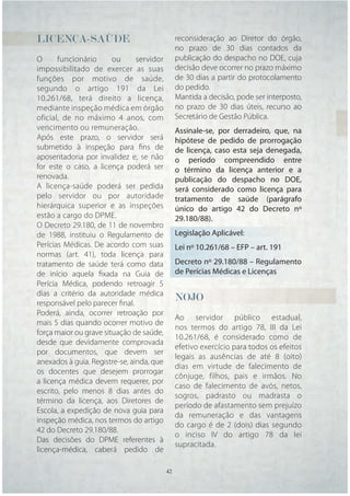 LICENÇA-SAÚDE
LICENÇA-SAÚDE                                   reconsideração ao Diretor do órgão,
                                                no prazo de 30 dias contados da
O      funcionário      ou      servidor        publicação do despacho no DOE, cuja
impossibilitado de exercer as suas              decisão deve ocorrer no prazo máximo
funções por motivo de saúde,                    de 30 dias a partir do protocolamento
segundo o artigo 191 da Lei                     do pedido.
10.261/68, terá direito a licença,              Mantida a decisão, pode ser interposto,
mediante inspeção médica em órgão               no prazo de 30 dias úteis, recurso ao
oficial, de no máximo 4 anos, com               Secretário de Gestão Pública.
vencimento ou remuneração.                      Assinale-se, por derradeiro, que, na
Após este prazo, o servidor será                hipótese de pedido de prorrogação
submetido à inspeção para ﬁns de                de licença, caso esta seja denegada,
aposentadoria por invalidez e, se não           o período compreendido entre
for este o caso, a licença poderá ser           o término da licença anterior e a
renovada.                                       publicação do despacho no DOE,
A licença-saúde poderá ser pedida               será considerado como licença para
pelo servidor ou por autoridade                 tratamento de saúde (parágrafo
hierárquica superior e as inspeções             único do artigo 42 do Decreto nº
estão a cargo do DPME.                          29.180/88).
O Decreto 29.180, de 11 de novembro
de 1988, instituiu o Regulamento de             Legislação Aplicável:
Perícias Médicas. De acordo com suas            Lei nº 10.261/68 – EFP – art. 191
normas (art. 41), toda licença para
tratamento de saúde terá como data              Decreto nº 29.180/88 – Regulamento
de início aquela ﬁxada na Guia de               de Perícias Médicas e Licenças
Perícia Médica, podendo retroagir 5
dias a critério da autoridade médica
responsável pelo parecer ﬁnal.
                                                NOJO
Poderá, ainda, ocorrer retroação por
                                                Ao servidor público estadual,
mais 5 dias quando ocorrer motivo de
                                                nos termos do artigo 78, III da Lei
força maior ou grave situação de saúde,
                                                10.261/68, é considerado como de
desde que devidamente comprovada
                                                efetivo exercício para todos os efeitos
por documentos, que devem ser
                                                legais as ausências de até 8 (oito)
anexados à guia. Registre-se, ainda, que
                                                dias em virtude de falecimento de
os docentes que desejem prorrogar
                                                cônjuge, filhos, pais e irmãos. No
a licença médica devem requerer, por
                                                caso de falecimento de avós, netos,
escrito, pelo menos 8 dias antes do
                                                sogros, padrasto ou madrasta o
término da licença, aos Diretores de
                                                período de afastamento sem prejuízo
Escola, a expedição de nova guia para
                                                da remuneração e das vantagens
inspeção médica, nos termos do artigo
                                                do cargo é de 2 (dois) dias segundo
42 do Decreto 29.180/88.
                                                o inciso IV do artigo 78 da lei
Das decisões do DPME referentes à
                                                supracitada.
licença-médica, caberá pedido de

                                           42   42
 