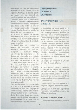 obrigatórios, os pais do contribuinte        Legislação Aplicável :
do SPPREV que seja solteiro, viúvo ou
                                             L.C. nº 180/78 –
separado, fazem jus à pensão, desde
que vivam sob sua dependência                L.C. nº 1012/07
econômica, ainda que não exclusiva.
É possível, ainda, que o contribuinte
sem ﬁlhos com direito a pensão, institua     PROVIMENTO DOS
como beneﬁciário parente até segundo         CARGOS
grau (pais, avós, netos e irmãos)
se     comprovadamente       incapazes       A investidura em cargo público, de
(menores) ou inválidos, sem prejuízo ao      acordo com o disposto no artigo 37, II,
direito do cônjuge sobrevivente.             da Constituição Federal, depende de
Se recusado o pedido de pensão               aprovação prévia em concurso público.
pelo SPPREV, por ocasião do óbito do         Na esteira desta norma constitucional, o
servidor, deve o interessado procurar        artigo 9º da L.C. 836/97 estabelece que
o Departamento Jurídico da entidade          os cargos integrantes do QM devem ser
para orientações.                            providos mediante nomeação. Releva
Os beneﬁciários não obrigatórios             assinalar que o novo plano de carreira
devem ser instituídos mediante               excluiu o acesso do rol das formas de
declaração expressa de vontade,              provimento dos cargos, pois o acima
revogável     a    qualquer      tempo,      referido dispositivo constitucional
seja através de testamento ou de             impede o estabelecimento de
documento registrado em cartório             restrições ou de “reserva de mercado”
de títulos e documentos (o SPPREV,           neste particular.
de acordo com a Portaria nº 267, de          Os cargos que integram o QM são
31/08/98, alterada pela Portaria nº 147,     providos da seguinte forma:
de 31/05/2004, não mais protocola
declaração de vontade e orienta              a) em caráter efetivo, mediante
que tal declaração feita em vida pelo        nomeação, os cargos de Professor
servidor seja apresentada apenas pelo        de Educação Básica I, Professor de
beneﬁciário, por ocasião do pedido           Educação Básica II, Diretor de Escola e
de pensão por morte). O modelo               Supervisor de Ensino, em decorrência
de declaração de vontade pode ser            de aprovação em concurso público de
obtida no site do SPPREV na internet         provas e títulos;
www.ipesp.gov.br.
Com as alterações introduzidas pela          b) em comissão, mediante nomeação, o
LC 1012/2007, a reversão da pensão           cargo de Dirigente Regional de Ensino.
é admitida de ﬁlhos para cônjuge, ou         Os requisitos de titulação e experiência
companheiro(a), e destes para aqueles.       necessários à investidura em cargo do
O Poder Judiciário tem reconhecido o         QM são os seguintes:
direito de reversão da pensão mensal,
quando não há cônjuge sobrevivente,          1) Professor de Educação Básica I
ou companheiro(a), e desde que se
comprove dependência econômica.              Curso normal em nível médio ou superior
                                     45 45
 