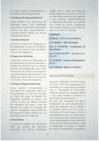 ou curso superior correspondente à              exigida para o cargo de Diretor de
licenciatura de graduação plena.                Escola, que tenha, no mínimo 5 (cinco)
                                                anos de efetivo exercício no magistério
2) Professor de Educação Básica II
                                                e que pertença, preferencialmente,
Curso superior com licenciatura de              à unidade escolar. Deve ser indicado
graduação plena, com habilitação                pelo Diretor de Escola e designado
especíﬁca em área própria ou formação           pelo Dirigente Regional de Ensino (ver
superior em área correspondente e               Decreto 43.409, de 27/8/98).
complementação obtida nos termos
                                                Legislação:
da legislação vigente.
                                                CF/88 art - 37,II Concurso Público
3) Diretor de Escola
                                                LC nº 836/97 – QM ,Nomeação
Licenciatura plena em Pedagogia ou
pós-graduação na área da Educação e             Dec. nº 43.409/98 – Designação do
possuir, no mínimo, 8 anos de efetivo           Vice Diretor
exercício de magistério.
                                                Lei nº10.261/68 EFP – arts 46 a 55 e
4) Supervisor de Ensino                         57 a 75
Licenciatura plena em Pedagogia ou              LC nº 444/85 – Estatuto do Magistério,
pós-graduação na área da educação e,            art 22
possuir, no mínimo, 8 anos de efetivo
                                                LC nº 958/04 - Altera a LC 836/97
exercício de magistério dos quais 2 anos
de exercício de cargo ou de função de
suporte pedagógico educacional ou de
direção de órgãos técnicos ou, possuir,         READAPTADOS
                                                READAPTADOS
                                                 E
no mínimo, 10 anos de magistério.
                                                Segundo a deﬁnição inserida no artigo
5) Dirigente Regional de Ensino                 42 da Lei 10.261/68, readaptação é a
Curso superior correspondente à                 investidura em cargo mais compatível
licenciatura de graduação plena ou              com a capacidade do funcionário,
pós-graduação na área da educação,              depende sempre de inspeção médica
ser titular de cargo do Quadro do               e não pode acarretar aumento ou
Magistério Estadual e possuir, no               diminuição de vencimentos.
mínimo, 8 anos de efetivo exercício             No caso dos integrantes do QM a
no magistério dos quais 2 anos de               readaptação tal como disciplinada no
exercício de cargo ou de função de              artigo 98 e seguintes da L.C. 444/85 é
suporte pedagógico educacional ou               “sui generis”, posto que não ocorre a
de direção de órgãos técnicos; ou, no           investidura em novo cargo e existe a
mínimo, 10 anos de magistério.                  possibilidade de que os vencimentos
                                                sejam majorados (por conta do aumento
6) Vice-Diretor                                 da jornada de trabalho). Ao contrário dos
O posto de trabalho de Vice-Diretor             outros setores do funcionalismo, onde
deve ser provido por docentes                   a readaptação só atinge os titulares
portadores da mesma habilitação                 de cargo, no Magistério os ocupantes

                                           46   46
 