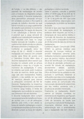 de função — os não efetivos — são            pedagógico coletivo na escola.
passíveis de readaptação de acordo           Sobre o assunto, consulte a portaria
com o Estatuto do Magistério (artigos        DRHU nº 39/96 (pág. 06 do DOE de 16
acima citados). O docente readaptado         de julho de 1996) e a Resolução SS nº
deve permanecer prestando serviços           77, de 12 de junho de 1997, que cuida
em unidades escolares e ﬁca sujeito à        dos procedimentos relacionados com
jornada de trabalho docente na qual          a readaptação, no âmbito da Secretaria
estiver incluído ou à carga suplementar      da Saúde.
de trabalho que prestava no momento          Assinale-se que, caso haja necessidade
da readaptação. Por opção do docente         de continuidade da readaptação, o
e em substituição à fórmula acima,           professor deve requerer, por escrito, a
é possível que a carga semanal de            designação de nova perícia médica à
trabalho a ser realizada pelo readaptado     Comissão de Assuntos de Assistência
seja calculada com base na carga             à Saúde, com a antecedência mínima
horária (jornada de trabalho e carga         de 20 dias antes da data do término da
suplementar) desenvolvida nos últimos        readaptação.
60 meses anteriores à readaptação.           Conforme dispõe Comunicado DPME
Conforme o parágrafo único do                9/2007, as perícias médicas para
artigo 62 da L.C. 444/85, o docente          obtenção de licenças médicas ao
readaptado em exercício em unidade           servidor readaptado somente serão
escolar goza férias de acordo com            realizadas mediante a apresentação de:
o Calendário Escolar. Além disto, o          guia de perícia médica; documento
docente readaptado deve exercer suas         oﬁcial de identiﬁcação com fotograﬁa;
funções na unidade onde se achava            rol oﬁcial de atividades atribuídos por
classiﬁcado o cargo ou a função no           ocasião do estudo de readaptação
momento da readaptação. É certo,             devidamente        datado,     assinado,
no entanto, que pode pedir mudança           carimbado por superior responsável;
de sede de exercício, desde que haja         Ofício do Diretor (a) da unidade escolar,
vaga (até dois readaptados). Poderá,         assinado e carimbado, relatando as
também, a seu pedido, ter sua sede           atribuições exercidas como readaptado,
de exercício alterada para exercer           relatório médico padronizado, conforme
as atribuições constantes do Rol de          modelo anexo ao comunicado infra
Docentes Readaptados, na respectiva          mencionado devidamente preenchido
Diretoria Regional de Ensino, cumprindo      por seu médico assistente com a
a mesma carga horária. O limite de           anuência do servidor interessado.
readaptados que poderão ter exercício        Finalmente, os readaptados devem
nas Diretorias é de seis docentes            exercer as funções correlatas ou
O docente readaptado deve cumprir            inerentes às do magistério, que ﬁguram
sua carga semanal de trabalho em horas,      no rol de atribuições elaborado pela
de acordo com o rol de atribuições           CAAS da Secretaria da Saúde, que
deﬁnido pela CAAS, e tem direito às          acompanha a Súmula de Readaptação.
horas de trabalho pedagógico a serem         Importante informar, ainda, que a
cumpridas em local de sua livre escolha,     administração tem o entendimento
devendo cumprir as horas de trabalho         que o readaptado não tem direito à
                                     47 47
 